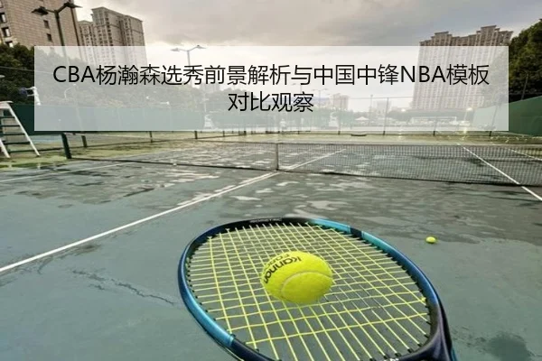 CBA杨瀚森选秀前景解析与中国中锋NBA模板对比观察