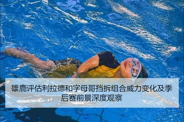 雄鹿评估利拉德和字母哥挡拆组合威力变化及季后赛前景深度观察