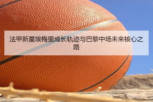 法甲新星埃梅里成长轨迹与巴黎中场未来核心之路