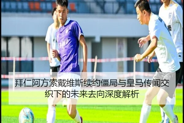 拜仁阿方索戴维斯续约僵局与皇马传闻交织下的未来去向深度解析