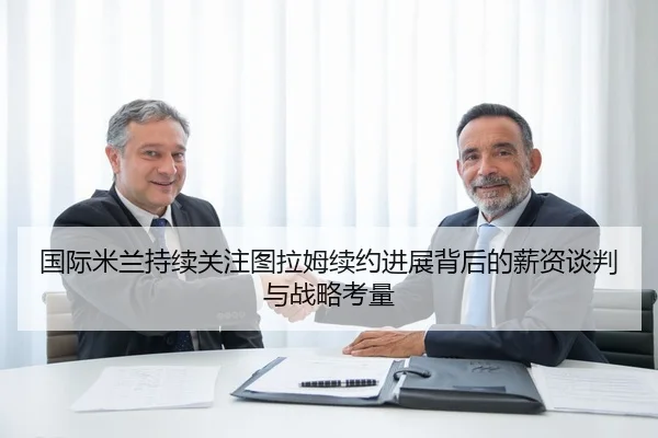 国际米兰持续关注图拉姆续约进展背后的薪资谈判与战略考量