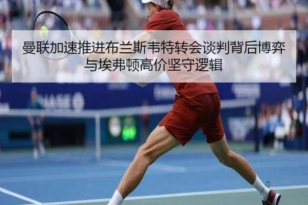 曼联加速推进布兰斯韦特转会谈判背后博弈与埃弗顿高价坚守逻辑
