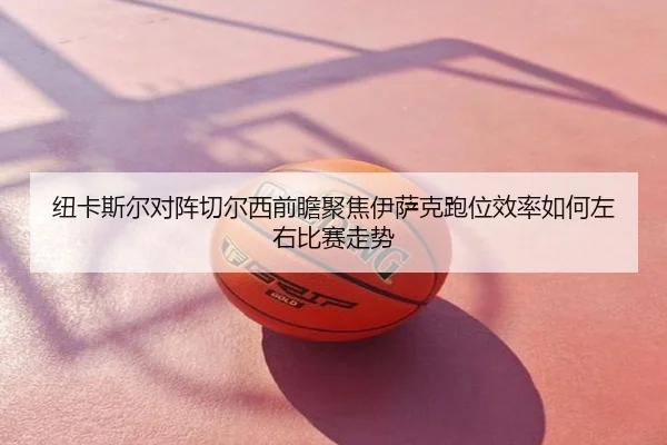 纽卡斯尔对阵切尔西前瞻聚焦伊萨克跑位效率如何左右比赛走势